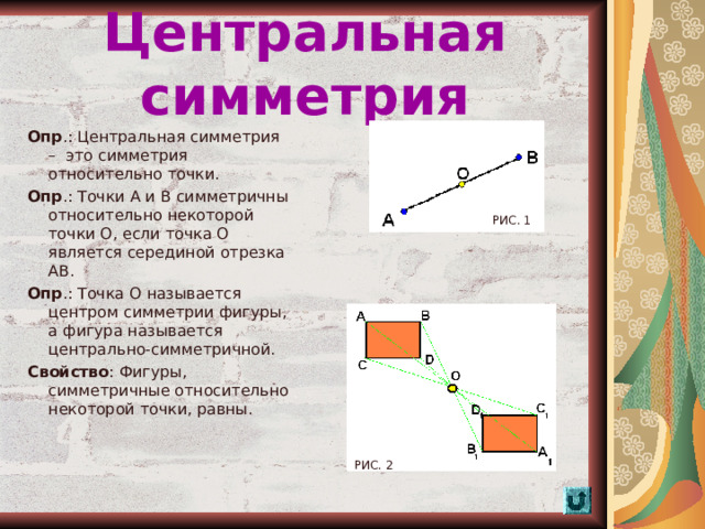 Центральная симметрия Опр .: Центральная симметрия – это симметрия относительно точки. Опр .: Точки А и В симметричны относительно некоторой точки О, если точка О является серединой отрезка АВ. Опр .: Точка О называется центром симметрии фигуры, а фигура называется центрально-симметричной. Свойство : Фигуры, симметричные относительно некоторой точки, равны. РИС. 1 РИС. 2  