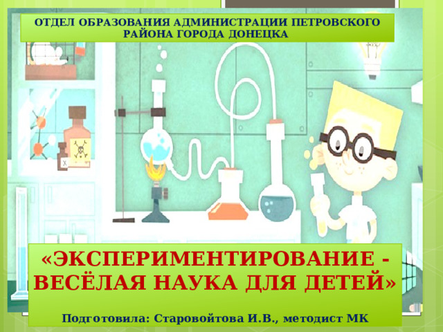 ОТДЕЛ ОБРАЗОВАНИЯ АДМИНИСТРАЦИИ ПЕТРОВСКОГО РАЙОНА ГОРОДА ДОНЕЦКА «ЭКСПЕРИМЕНТИРОВАНИЕ -  ВЕСЁЛАЯ НАУКА ДЛЯ ДЕТЕЙ»  Подготовила: Старовойтова И.В., методист МК        