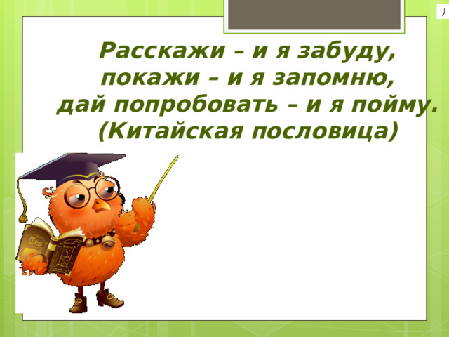 ) Расскажи – и я забуду,  покажи – и я запомню,  дай попробовать – и я пойму.  (Китайская пословица) 