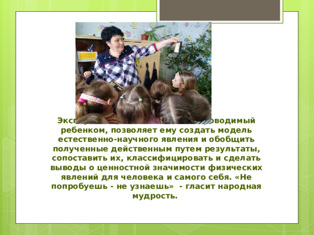 Эксперимент, самостоятельно проводимый ребенком, позволяет ему создать модель естественно-научного явления и обобщить полученные действенным путем результаты, сопоставить их, классифицировать и сделать выводы о ценностной значимости физических явлений для человека и самого себя. «Не попробуешь - не узнаешь» - гласит народная мудрость. 