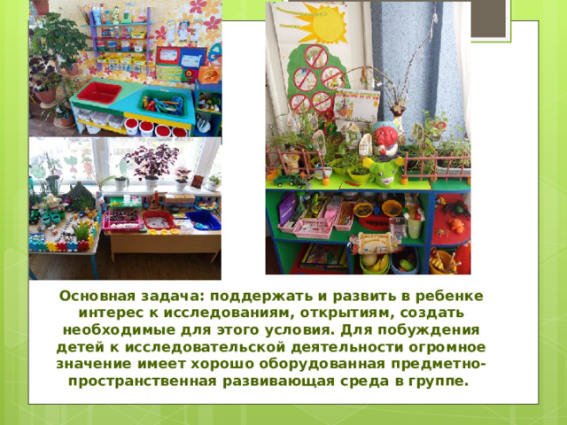 Основная задача: поддержать и развить в ребенке интерес к исследованиям, открытиям, создать необходимые для этого условия. Для побуждения детей к исследовательской деятельности огромное значение имеет хорошо оборудованная предметно-пространственная развивающая среда в группе. 