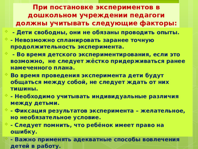 При постановке экспериментов в дошкольном учреждении педагоги должны учитывать следующие факторы:  - Дети свободны, они не обязаны проводить опыты. - Невозможно спланировать заранее точную продолжительность эксперимента.  - Во время детского экспериментирования, если это возможно, не следует жёстко придерживаться ранее намеченного плана. Во время проведения эксперимента дети будут общаться между собой, не следует ждать от них тишины. - Необходимо учитывать индивидуальные различия между детьми. - Фиксация результатов эксперимента – желательное, но необязательное условие. - Следует помнить, что ребёнок имеет право на ошибку. - Важно применять адекватные способы вовлечения детей в работу. 