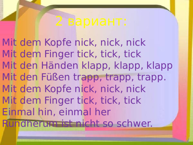 2 вариант: Mit dem Kopfe nick, nick, nick Mit dem Finger tick, tick, tick Mit den Händen klapp, klapp, klapp Mit den Füßen trapp, trapp, trapp. Mit dem Kopfe nick, nick, nick Mit dem Finger tick, tick, tick Einmal hin, einmal her Rundherum ist nicht so schwer. 