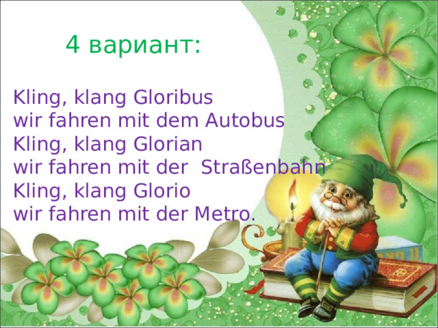4 вариант: Kling, klang Gloribus wir fahren mit dem Autobus Kling, klang Glorian wir fahren mit der Straßenbahn Kling, klang Glorio wir fahren mit der Metro. 
