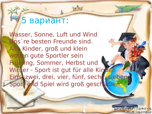 5 вариант: Wasser, Sonne, Luft und Wind Uns`re besten Freunde sind. Alle Kinder, groß und klein wollen gute Sportler sein Frühling, Sommer, Herbst und Winter - Sport ist gut für alle Kinder. Eins, zwei, drei, vier, fünf, sechs, sieben, Sport und Spiel wird groß geschieben. 