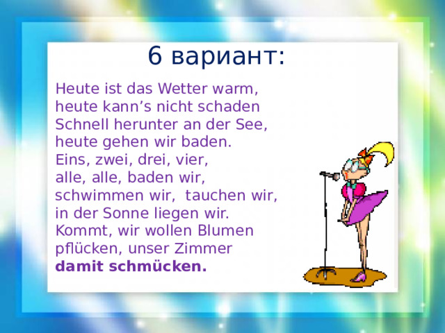 6 вариант: Heute ist das Wetter warm, heute kann’s nicht schaden Schnell herunter an der See, heute gehen wir baden. Eins, zwei, drei, vier, alle, alle, baden wir, schwimmen wir,  tauchen wir, in der Sonne liegen wir. Kommt, wir wollen Blumen pflücken, unser Zimmer damit schmücken. 