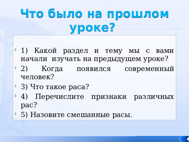 Что было на прошлом уроке? 1) Какой раздел и тему мы с вами начали изучать на предыдущем уроке? 2) Когда появился современный человек? 3) Что такое раса? 4) Перечислите признаки различных рас? 5) Назовите смешанные расы.  