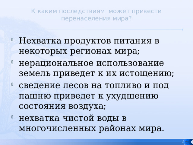 К каким последствиям может привести перенаселения мира?   Нехватка продуктов питания в некоторых регионах мира; нерациональное использование земель приведет к их истощению; сведение лесов на топливо и под пашню приведет к ухудшению состояния воздуха; нехватка чистой воды в многочисленных районах мира.  