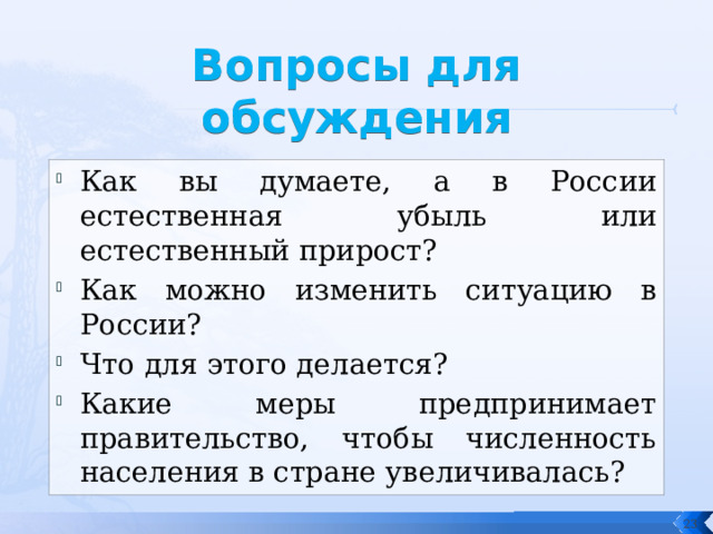 Вопросы для обсуждения Как вы думаете, а в России естественная убыль или естественный прирост? Как можно изменить ситуацию в России? Что для этого делается? Какие меры предпринимает правительство, чтобы численность населения в стране увеличивалась?  