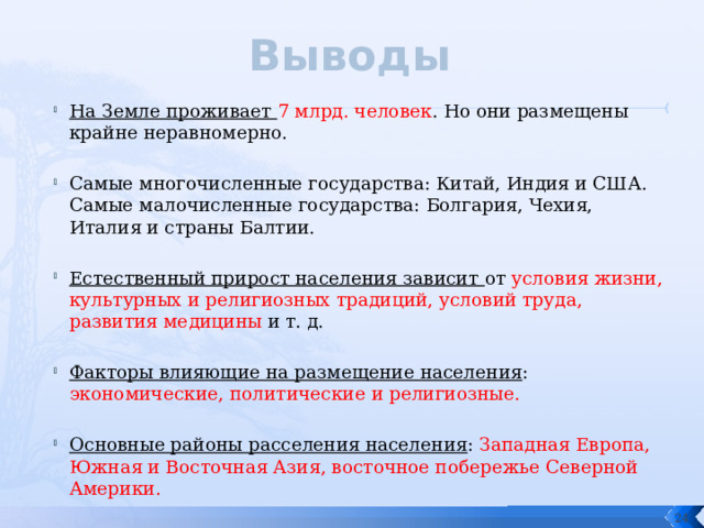 Выводы На Земле проживает 7 млрд. человек . Но они размещены крайне неравномерно. Самые многочисленные государства: Китай, Индия и США. Самые малочисленные государства: Болгария, Чехия, Италия и страны Балтии. Естественный прирост населения зависит от условия жизни, культурных и религиозных традиций, условий труда, развития медицины и т. д. Факторы влияющие на размещение населения : экономические, политические и религиозные. Основные районы расселения населения : Западная Европа, Южная и Восточная Азия, восточное побережье Северной Америки.  