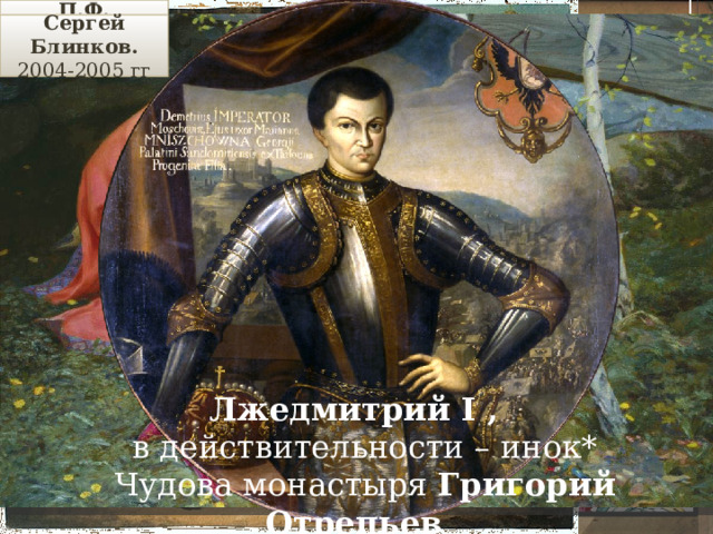 П.Ф. Плешанов . ( ХIХ век) Сергей Блинков. 2004-2005 гг Царевич Дмитрий –сын Ивана IV от Марии Мнишек ( полячка ), больной человек, убит в Угличе в 1591 г. (11 лет) Борис Годунов – муж сестры Фёдора Лжедмитрий I , в действительности – инок* Чудова монастыря Григорий Отрепьев Царевич Федор  – сын Ивана IV, кроткий 1584 г – смерть Ивана IV Грозного нравом, слабохарактерный, правил до 1698 г. 