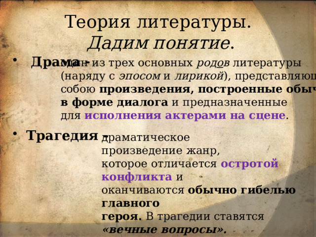 Теория литературы.  Дадим понятие .  Драма -    Трагедия - один из трех основных род о в литературы (наряду с эпосом и лирикой ), представляющий собою произведения, построенные обычно  в форме диалога и предназначенные для исполнения актерами на сцене .  драматическое произведение жанр,  которое отличается остротой конфликта и оканчиваются  обычно гибелью главного героя.  В трагедии ставятся «вечные вопросы». 