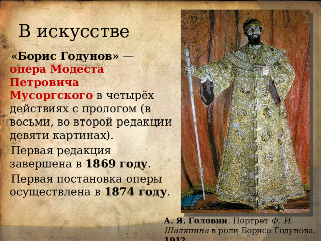 В искусстве «Борис Годунов»  — опера   Модеста Петровича Мусоргского  в четырёх действиях с прологом (в восьми, во второй редакции девяти картинах). Первая редакция завершена в 1869 году . Первая постановка оперы осуществлена в 1874 году . А. Я. Головин . Портрет Ф. И. Шаляпина в роли Бориса Годунова. 1912 