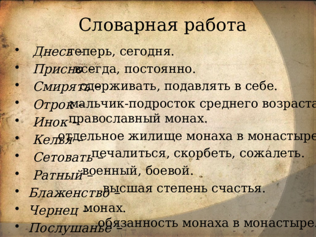 Словарная работа теперь, сегодня.   Днесь –  Присно –  Смирять –  Отрок –  Инок –  Келья –  Сетовать –  Ратный – Блаженство – Чернец – Послушанье –    всегда, постоянно.  сдерживать, подавлять в себе. мальчик-подросток среднего возраста.  православный монах. отдельное жилище монаха в монастыре.  печалиться, скорбеть, сожалеть. военный, боевой.  высшая степень счастья. монах. обязанность монаха в монастыре. 