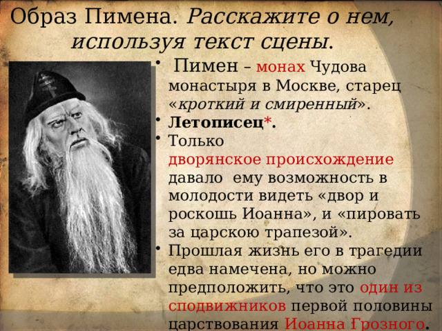 Образ Пимена. Расскажите о нем, используя текст сцены .  Пимен  – монах Чудова монастыря в Москве, старец « кроткий и смиренный ». Летописец * . Только дворянское происхождение давало  ему возможность в молодости видеть «двор и роскошь Иоанна», и «пировать за царскою трапезой». Прошлая жизнь его в трагедии едва намечена, но можно предположить, что это один из сподвижников первой половины царствования Иоанна Грозного . Был свидетелем убийства царевича Дмитрий , после чего оставил дела мирские. 