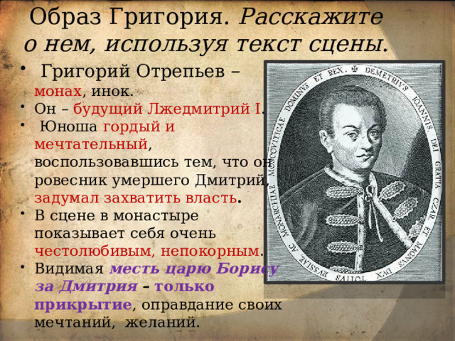 Образ Григория. Расскажите о нем, используя текст сцены .  Григорий Отрепьев – монах , инок. Он – будущий Лжедмитрий I .  Юноша гордый и мечтательный , воспользовавшись тем, что он ровесник умершего Дмитрий, задумал захватить власть . В сцене в монастыре показывает себя очень честолюбивым, непокорным . Видимая месть царю Борису за Дмитрия  –  только прикрытие , оправдание своих мечтаний, желаний. 