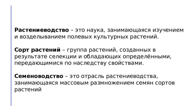 Растениеводство – это наука, занимающаяся изучением и возделыванием полевых культурных растений. Сорт растений – группа растений, созданных в результате селекции и обладающих определёнными, передающимися по наследству свойствами.  Семеноводство – это отрасль растениеводства, занимающаяся массовым размножением семян сортов растений 