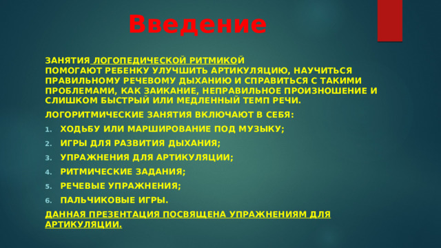 Введение   Занятия  логопедической ритмико й помогают ребенку улучшить артикуляцию, научиться правильному речевому дыханию и справиться с такими проблемами, как заикание, неправильное произношение и слишком быстрый или медленный темп речи. Логоритмические занятия включают в себя: ходьбу или марширование под музыку; игры для развития дыхания; упражнения для артикуляции; ритмические задания; речевые упражнения; пальчиковые игры. Данная презентация посвящена упражнениям для артикуляции.   