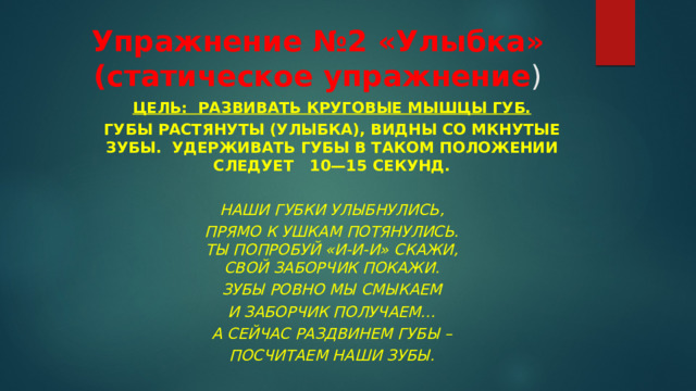 Упражнение №2 «Улыбка» (статическое упражнение ) Цель:  Развивать круговые мышцы губ. Губы растянуты (улыбка), видны со мкнутые зубы.  Удерживать губы в та­ком положении следует   10—15 секунд.  Наши губки улыбнулись, Прямо к ушкам потянулись.  Ты попробуй «И-и-и» скажи,  Свой заборчик покажи. Зубы ровно мы смыкаем И заборчик получаем… А сейчас раздвинем губы – Посчитаем наши зубы. 