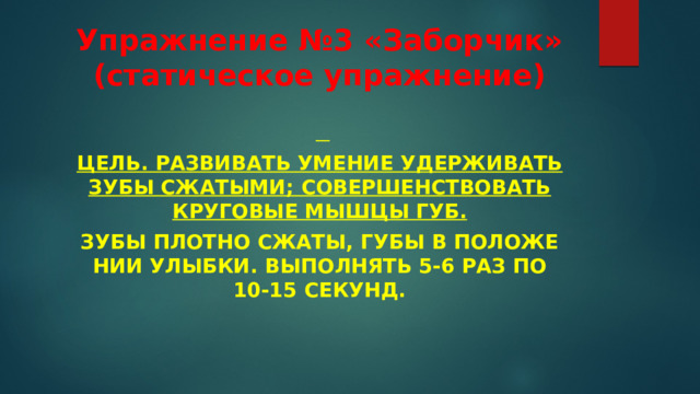 Упражнение №3 «Заборчик» (статическое упражнение)    Цель. Развивать умение удерживать зубы сжатыми; совершенствовать кру­говые мышцы губ. Зубы плотно сжаты, губы в положе­нии улыбки. Выполнять 5-6 раз по 10-15 секунд. 