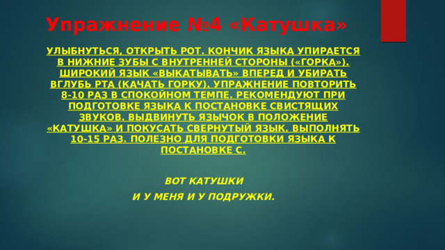 Упражнение №4 «Катушка» Улыбнуться, открыть рот. Кончик языка упирается в нижние зубы с внутренней стороны («горка»). Широкий язык «выкатывать» вперед и убирать вглубь рта (качать горку). Упражнение повторить 8-10 раз в спокойном темпе. Рекомендуют при подготовке языка к постановке свистящих звуков. Выдвинуть язычок в положение «катушка» и покусать свернутый язык. Выполнять 10-15 раз. Полезно для подготовки языка к постановке С.  Вот катушки И у меня и у подружки.  