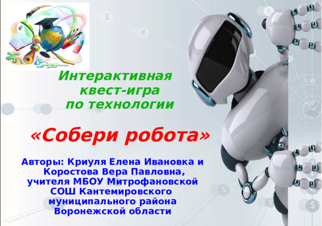 Интерактивная квест-игра по технологии  «Собери робота» Авторы: Криуля Елена Ивановка и Коростова Вера Павловна, учителя МБОУ Митрофановской СОШ Кантемировского муниципального района Воронежской области 