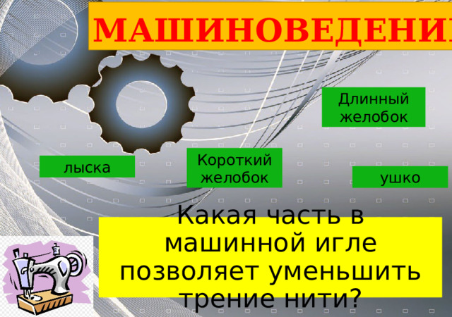 МАШИНОВЕДЕНИЕ Длинный желобок Короткий желобок лыска ушко Какая часть в машинной игле позволяет уменьшить трение нити? 