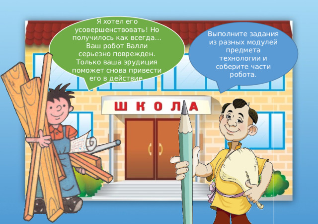 Я хотел его усовершенствовать! Но получилось как всегда… Ваш робот Валли серьезно поврежден. Только ваша эрудиция поможет снова привести его в действие. Выполните задания из разных модулей предмета технологии и соберите части робота. У меня есть помощник Робот Валли. Но почему то сегодня я его не могу найти. Мастер Ломастер, ты не видел его? Здравствуйте! Я ваш учитель технологии. 