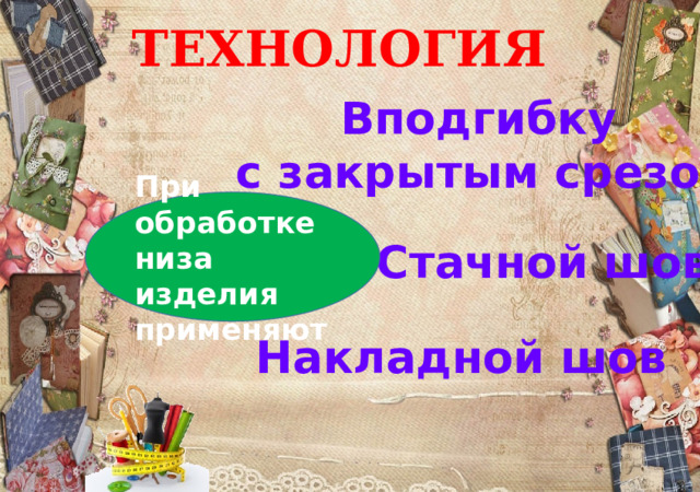 ТЕХНОЛОГИЯ Вподгибку с закрытым срезом При обработке низа изделия применяют Стачной шов Накладной шов 