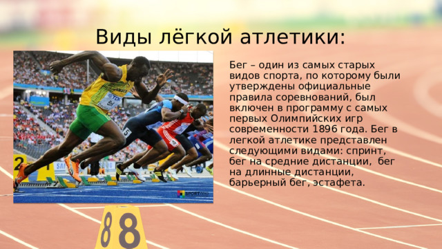 Виды лёгкой атлетики: Бег – один из самых старых видов спорта, по которому были утверждены официальные правила соревнований, был включен в программу с самых первых Олимпийских игр современности 1896 года. Бег в легкой атлетике представлен следующими видами: спринт, бег на средние дистанции, бег на длинные дистанции, барьерный бег, эстафета. 