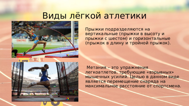 Виды лёгкой атлетики Прыжки подразделяются на вертикальные (прыжки в высоту и прыжки с шестом) и горизонтальные (прыжок в длину и тройной прыжок).  Метания – это упражнения легкоатлетов, требующие «взрывных» мышечных усилий. Целью в данном виде является перемещение снаряда на максимальное расстояние от спортсмена. 
