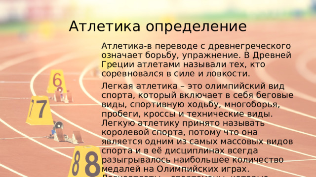 Атлетика определение Атлетика-в переводе с древнегреческого означает борьбу, упражнение. В Древней Греции атлетами называли тех, кто соревновался в силе и ловкости. Легкая атлетика – это олимпийский вид спорта, который включает в себя беговые виды, спортивную ходьбу, многоборья, пробеги, кроссы и технические виды. Легкую атлетику принято называть королевой спорта, потому что она является одним из самых массовых видов спорта и в её дисциплинах всегда разыгрывалось наибольшее количество медалей на Олимпийских играх. Легкоатлеты – спортсмены, которые занимаются одним или несколькими видами легкой атлетики. 