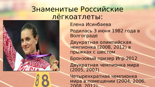 Знаменитые Российские лёгкоатлеты: Елена Исинбаева Родилась 3 июня 1982 года в Волгограде Двукратная олимпийская чемпионка (2008, 2012) в прыжках с шестом Бронзовый призер Игр-2012 Двукратная чемпионка мира (2005, 2007) Четырехкратная чемпионка мира в помещении (2004, 2006, 2008, 2012) 