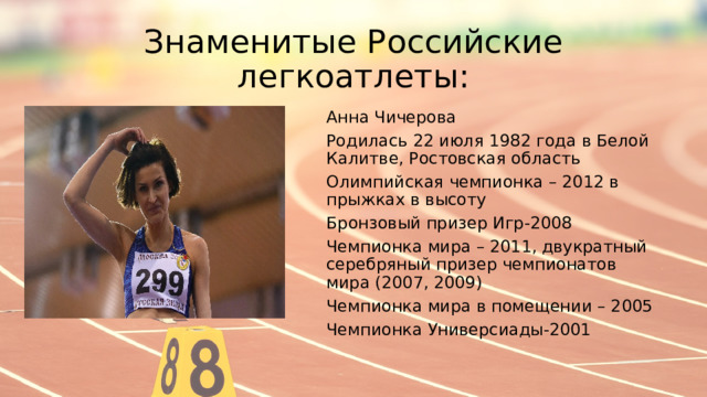 Знаменитые Российские легкоатлеты: Анна Чичерова Родилась 22 июля 1982 года в Белой Калитве, Ростовская область Олимпийская чемпионка – 2012 в прыжках в высоту Бронзовый призер Игр-2008 Чемпионка мира – 2011, двукратный серебряный призер чемпионатов мира (2007, 2009) Чемпионка мира в помещении – 2005 Чемпионка Универсиады-2001 