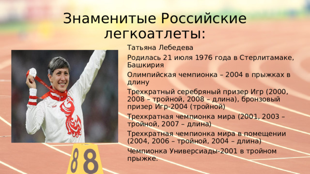 Знаменитые Российские легкоатлеты: Татьяна Лебедева Родилась 21 июля 1976 года в Стерлитамаке, Башкирия Олимпийская чемпионка – 2004 в прыжках в длину Трехкратный серебряный призер Игр (2000, 2008 – тройной, 2008 – длина), бронзовый призер Игр-2004 (тройной) Трехкратная чемпионка мира (2001, 2003 – тройной, 2007 – длина) Трехкратная чемпионка мира в помещении (2004, 2006 – тройной, 2004 – длина) Чемпионка Универсиады-2001 в тройном прыжке. 