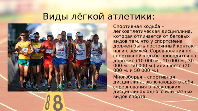 Виды лёгкой атлетики: Спортивная ходьба – легкоатлетическая дисциплина, которая отличается от беговых видов тем, что у спортсмена должен быть постоянный контакт ноги с землей. Соревнования по спортивной ходьбе проводятся на дорожке (10 000 м., 20 000 м., 30 000 м., 50 000 м.) или шоссе (20 000 м. и 50 000 м.). Многоборья – спортивная дисциплина, включающая в себя соревнования в нескольких дисциплинах одного или разных видов спорта. 