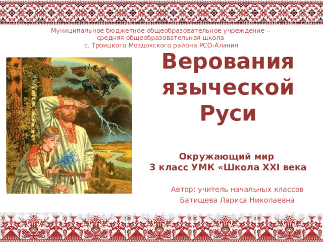Муниципальное бюджетное общеобразовательное учреждение – средняя общеобразовательная школа с. Троицкого Моздокского района РСО-Алания Верования языческой Руси   Окружающий мир  3 класс УМК «Школа XXI века  Автор: учитель начальных классов  Батищева Лариса Николаевна 