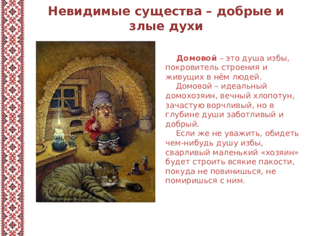 Невидимые существа – добрые и злые духи  Домовой – это душа избы, покровитель строения и живущих в нём людей.  Домовой – идеальный домохозяин, вечный хлопотун, зачастую ворчливый, но в глубине души заботливый и добрый.  Если же не уважить, обидеть чем-нибудь душу избы, сварливый маленький «хозяин» будет строить всякие пакости, покуда не повинишься, не помиришься с ним. 