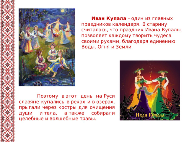  Иван Купала - один из главных праздников календаря. В старину считалось, что праздник Ивана Купалы позволяет каждому творить чудеса своими руками, благодаря единению Воды, Огня и Земли.  Поэтому в этот день на Руси славяне купались в реках и в озерах, прыгали через костры для очищения души и тела, а также собирали целебные и волшебные травы. 
