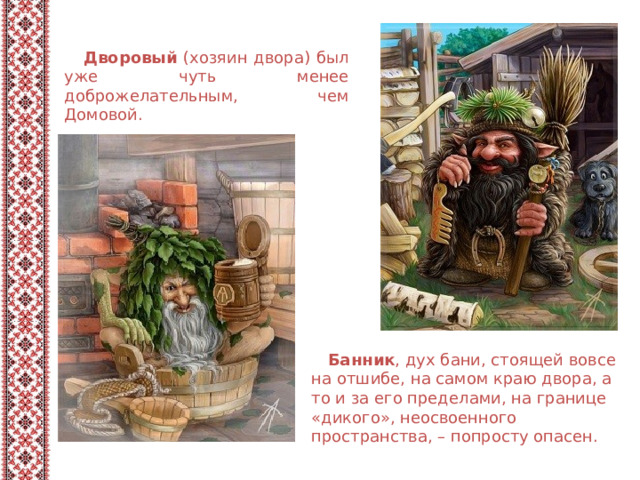  Дворовый (хозяин двора) был уже чуть менее доброжелательным, чем Домовой.  Банник , дух бани, стоящей вовсе на отшибе, на самом краю двора, а то и за его пределами, на границе «дикого», неосвоенного пространства, – попросту опасен. 