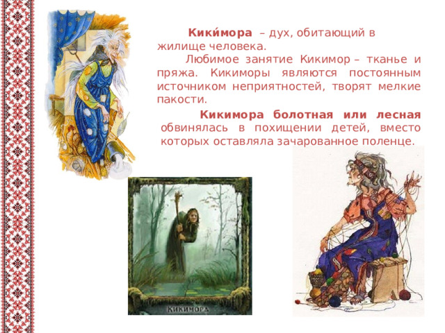 Кики́мора   – дух, обитающий в жилище человека.  Любимое занятие Кикимор – тканье и пряжа. Кикиморы являются постоянным источником неприятностей, творят мелкие пакости.  Кикимора болотная или лесная обвинялась в похищении детей, вместо которых оставляла зачарованное поленце. 