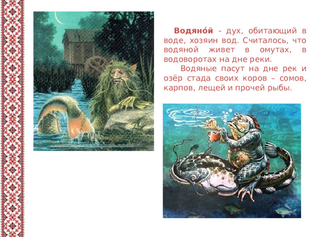 Водяно́й - дух, обитающий в воде, хозяин вод. Считалось, что водяной живет в омутах, в водоворотах на дне реки.  Водяные пасут на дне рек и озёр стада своих коров – сомов, карпов, лещей и прочей рыбы. 