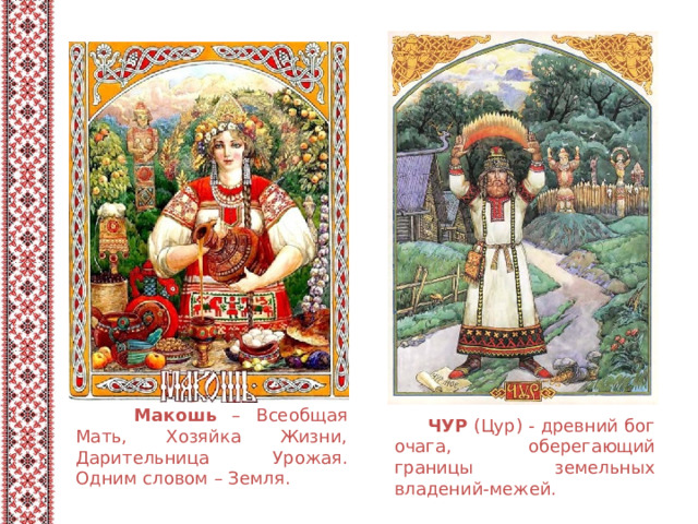  Макошь – Всеобщая Мать, Хозяйка Жизни, Дарительница Урожая. Одним словом – Земля.  ЧУР  (Цур) - древний бог очага, оберегающий границы земельных владений-межей.   