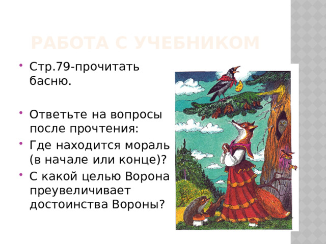 Работа с учебником Стр.79-прочитать басню. Ответьте на вопросы после прочтения: Где находится мораль (в начале или конце)? С какой целью Ворона преувеличивает достоинства Вороны? 