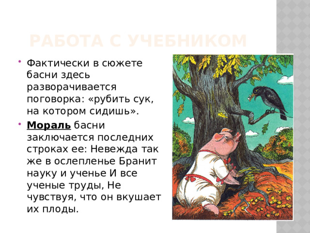 Работа с учебником Фактически в сюжете басни здесь разворачивается поговорка: «рубить сук, на котором сидишь».  Мораль  басни заключается последних строках ее: Невежда так же в ослепленье Бранит науку и ученье И все ученые труды, Не чувствуя, что он вкушает их плоды. 