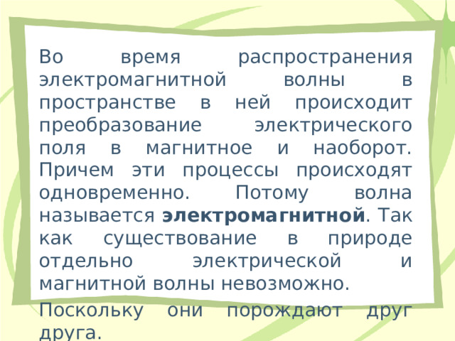 Во время распространения электромагнитной волны в пространстве в ней происходит преобразование электрического поля в магнитное и наоборот. Причем эти процессы происходят одновременно. Потому волна называется электромагнитной . Так как существование в природе отдельно электрической и магнитной волны невозможно. Поскольку они порождают друг друга.   