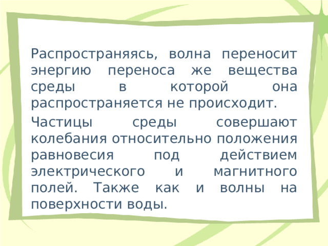 Распространяясь, волна переносит энергию переноса же вещества среды в которой она распространяется не происходит. Частицы среды совершают колебания относительно положения равновесия под действием электрического и магнитного полей. Также как и волны на поверхности воды. 