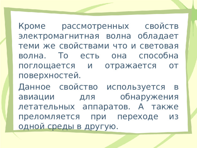 Кроме рассмотренных свойств электромагнитная волна обладает теми же свойствами что и световая волна. То есть она способна поглощается и отражается от поверхностей. Данное свойство используется в авиации для обнаружения летательных аппаратов. А также преломляется при переходе из одной среды в другую. 
