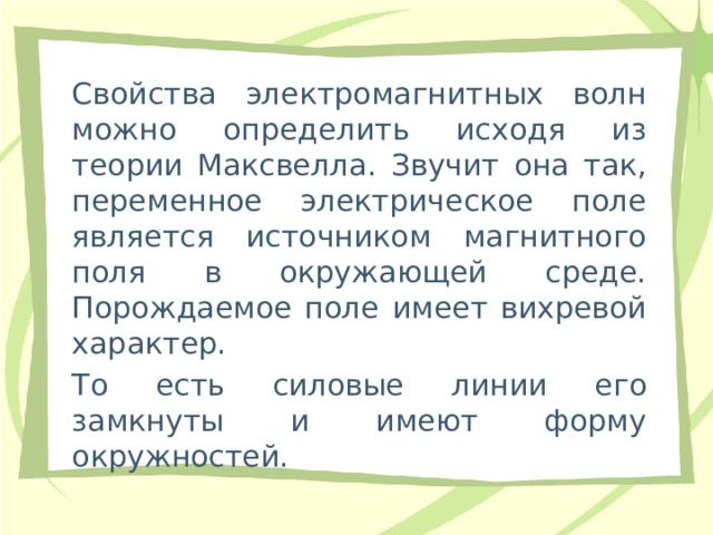 Свойства электромагнитных волн можно определить исходя из теории Максвелла. Звучит она так, переменное электрическое поле является источником магнитного поля в окружающей среде. Порождаемое поле имеет вихревой характер. То есть силовые линии его замкнуты и имеют форму окружностей. 
