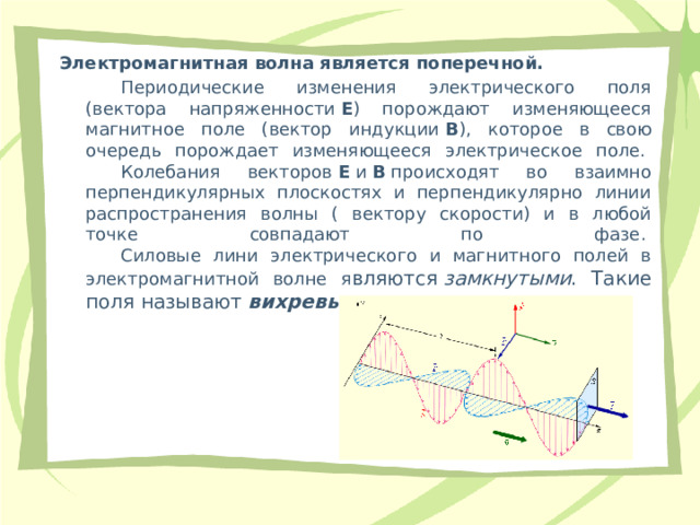 Электромагнитная волна является поперечной.   Периодические изменения электрического поля (вектора напряженности  Е ) порождают изменяющееся магнитное поле (вектор индукции  В ), которое в свою очередь порождает изменяющееся электрическое поле.    Колебания векторов  Е  и  В  происходят во взаимно перпендикулярных плоскостях и перпендикулярно линии распространения волны ( вектору скорости) и в любой точке совпадают по фазе.    Силовые лини электрического и магнитного полей в электромагнитной волне я вляются  замкнутыми . Такие поля называют  вихревыми . 